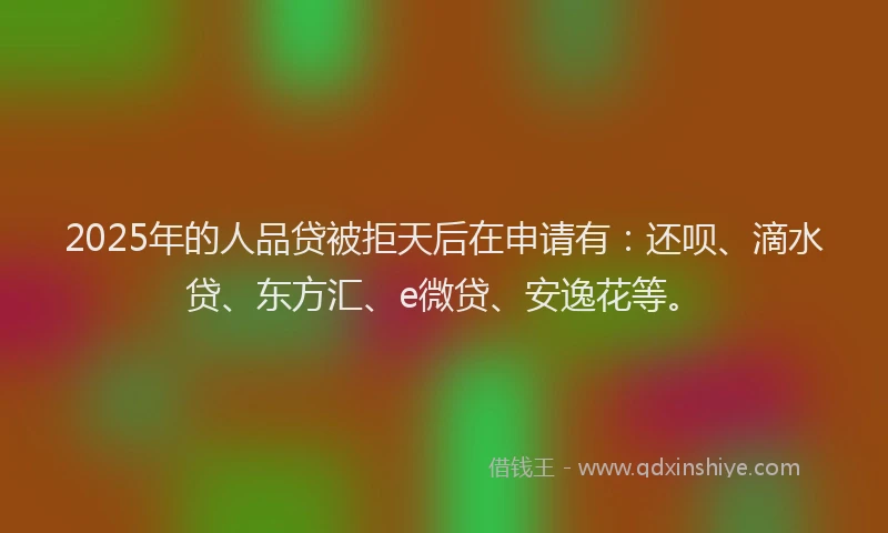 2025年的人品贷被拒天后在申请有：还呗、滴水贷、东方汇、e微贷、安逸花等。
