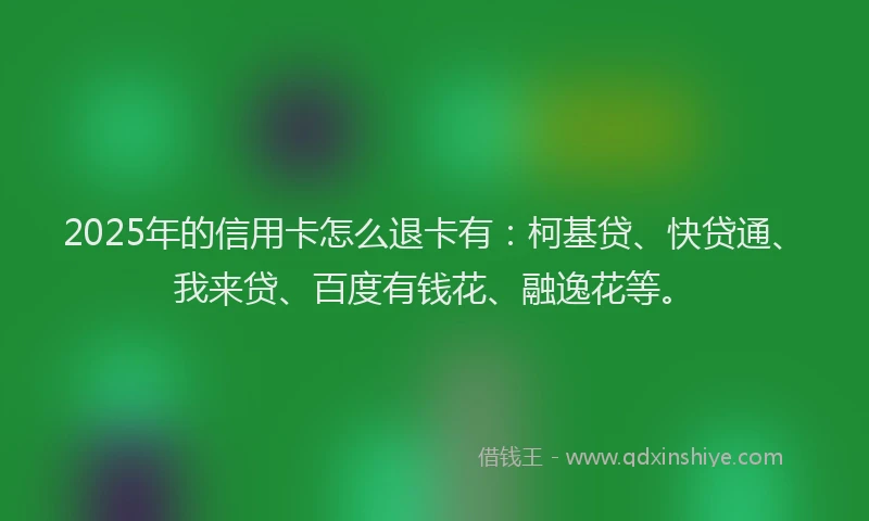 2025年的信用卡怎么退卡有：柯基贷、快贷通、我来贷、百度有钱花、融逸花等。