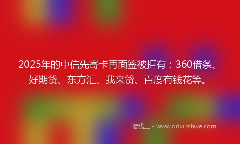 2025年的中信先寄卡再面签被拒有：360借条、好期贷、东方汇、我来贷、百度有钱花等。