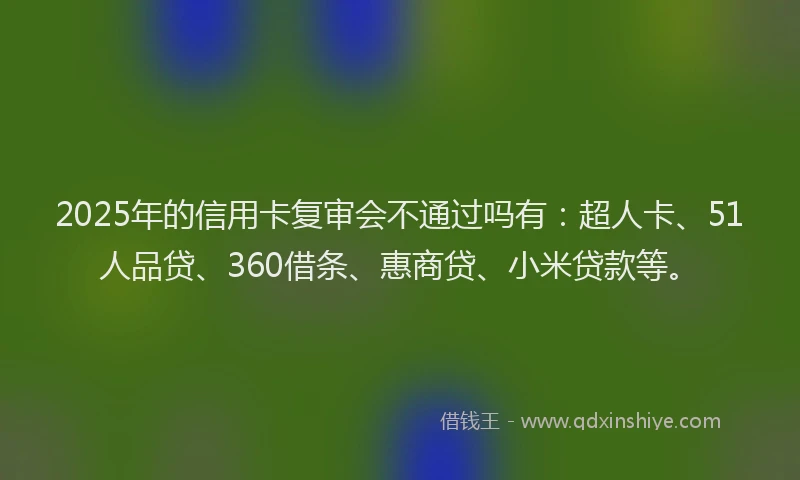 2025年的信用卡复审会不通过吗有：超人卡、51人品贷、360借条、惠商贷、小米贷款等。