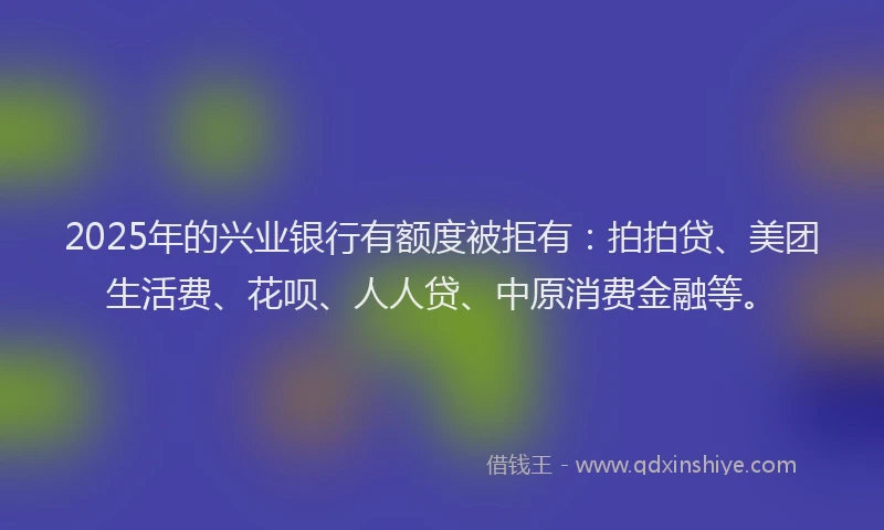 2025年的兴业银行有额度被拒有：拍拍贷、美团生活费、花呗、人人贷、中原消费金融等。