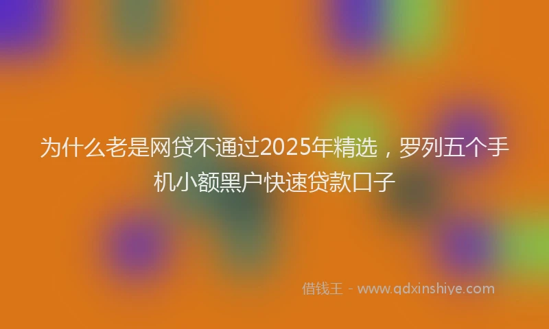 为什么老是网贷不通过2025年精选，罗列五个手机小额黑户快速贷款口子