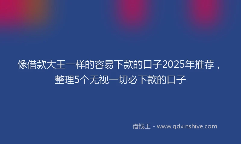 像借款大王一样的容易下款的口子2025年推荐，整理5个无视一切必下款的口子