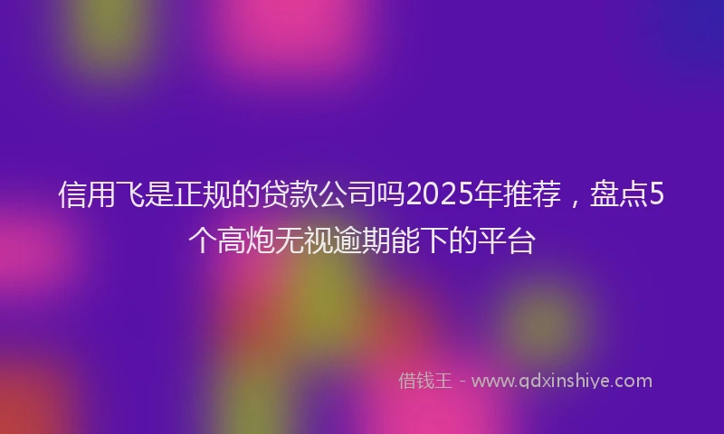 信用飞是正规的贷款公司吗2025年推荐，盘点5个高炮无视逾期能下的平台