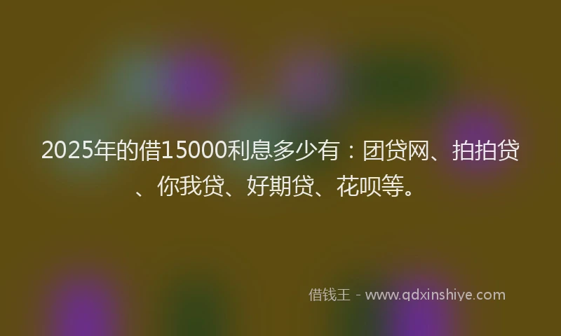 2025年的借15000利息多少有：团贷网、拍拍贷、你我贷、好期贷、花呗等。