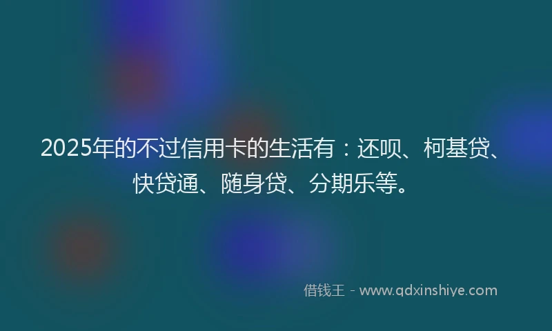 2025年的不过信用卡的生活有：还呗、柯基贷、快贷通、随身贷、分期乐等。