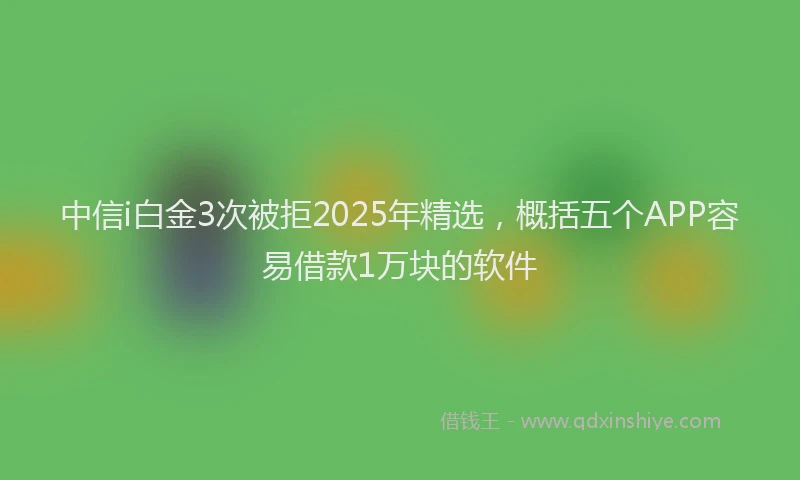 中信i白金3次被拒2025年精选，概括五个APP容易借款1万块的软件