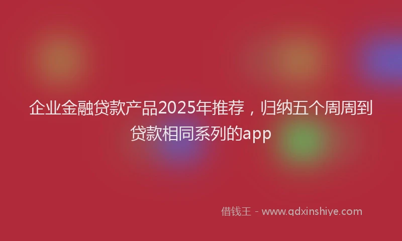 企业金融贷款产品2025年推荐，归纳五个周周到贷款相同系列的app