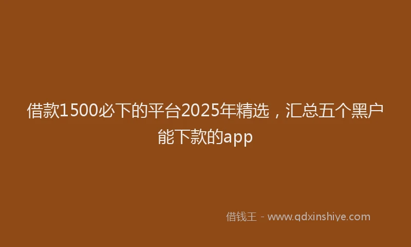 借款1500必下的平台2025年精选，汇总五个黑户能下款的app