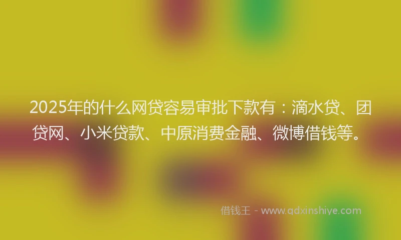 2025年的什么网贷容易审批下款有：滴水贷、团贷网、小米贷款、中原消费金融、微博借钱等。