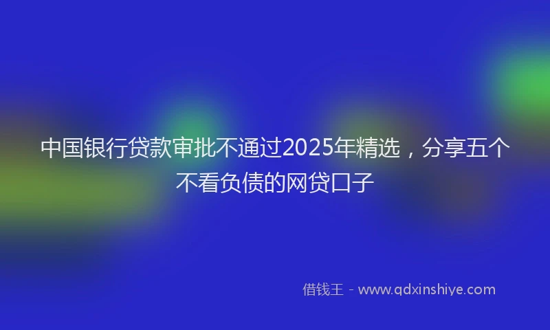 中国银行贷款审批不通过2025年精选，分享五个不看负债的网贷口子