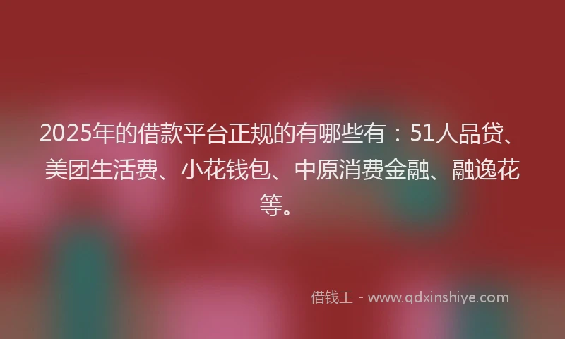 2025年的借款平台正规的有哪些有：51人品贷、美团生活费、小花钱包、中原消费金融、融逸花等。