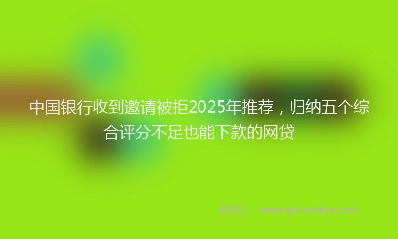 中国银行收到邀请被拒2025年推荐，归纳五个综合评分不足也能下款的网贷