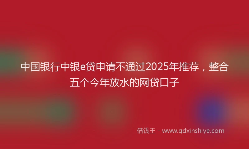 中国银行中银e贷申请不通过2025年推荐，整合五个今年放水的网贷口子