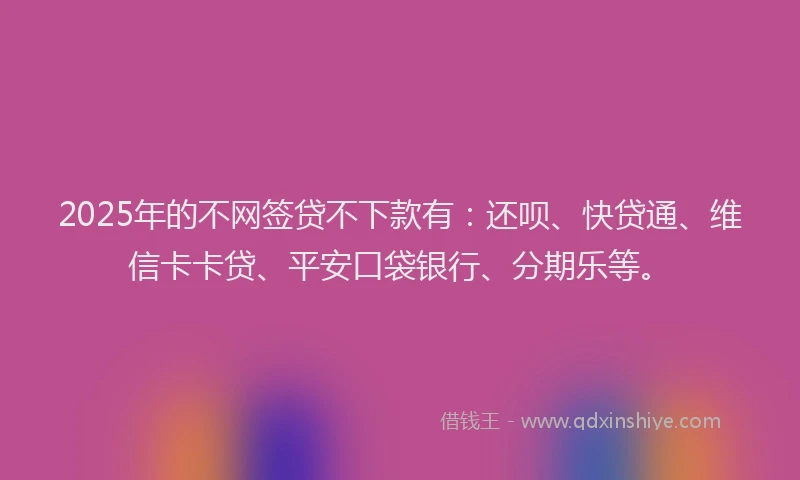 2025年的不网签贷不下款有：还呗、快贷通、维信卡卡贷、平安口袋银行、分期乐等。