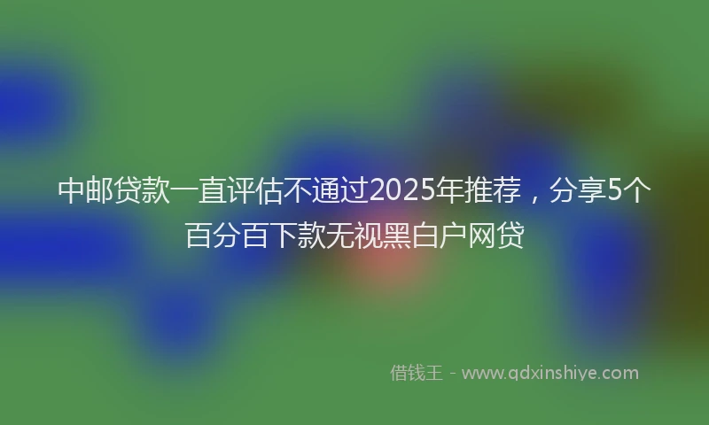 中邮贷款一直评估不通过2025年推荐，分享5个百分百下款无视黑白户网贷