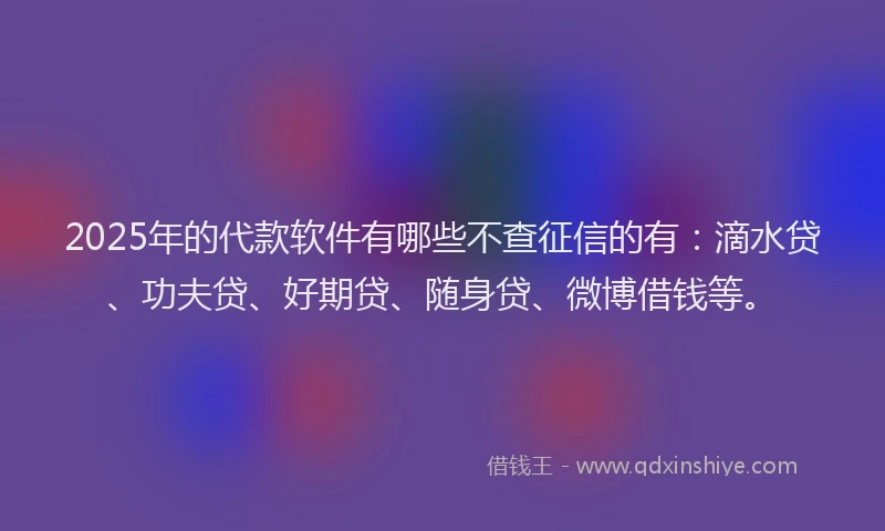 2025年的代款软件有哪些不查征信的有：滴水贷、功夫贷、好期贷、随身贷、微博借钱等。