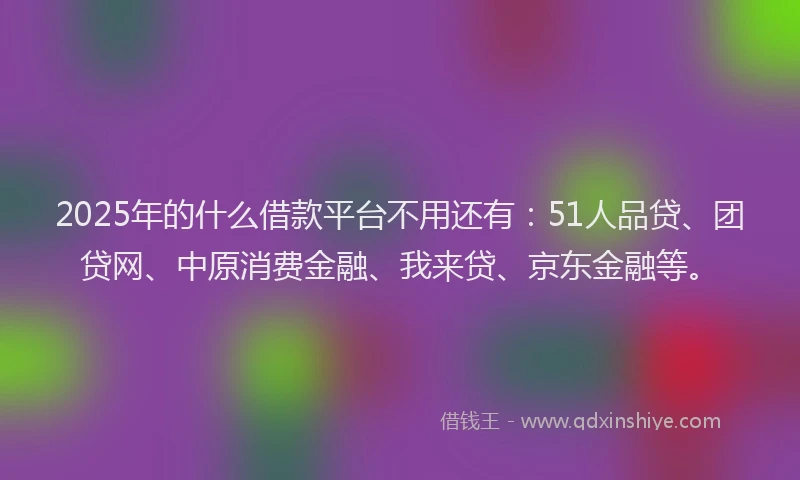 2025年的什么借款平台不用还有：51人品贷、团贷网、中原消费金融、我来贷、京东金融等。