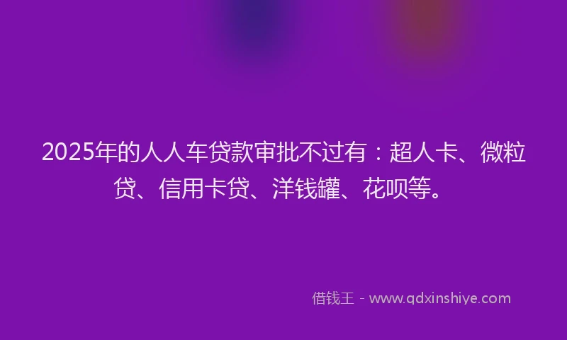 2025年的人人车贷款审批不过有：超人卡、微粒贷、信用卡贷、洋钱罐、花呗等。