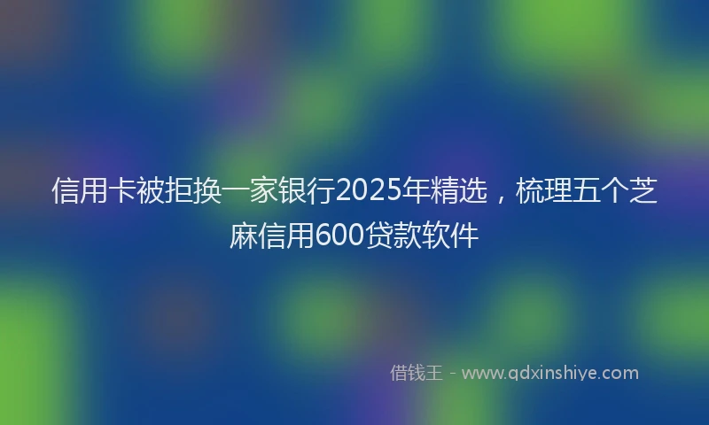 信用卡被拒换一家银行2025年精选，梳理五个芝麻信用600贷款软件