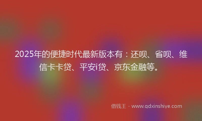 2025年的便捷时代最新版本有：还呗、省呗、维信卡卡贷、平安i贷、京东金融等。