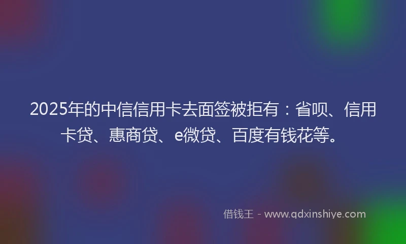2025年的中信信用卡去面签被拒有：省呗、信用卡贷、惠商贷、e微贷、百度有钱花等。