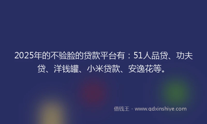 2025年的不验脸的贷款平台有：51人品贷、功夫贷、洋钱罐、小米贷款、安逸花等。
