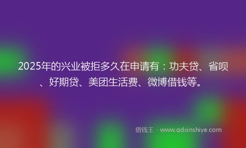 2025年的兴业被拒多久在申请有：功夫贷、省呗、好期贷、美团生活费、微博借钱等。