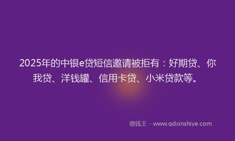 2025年的中银e贷短信邀请被拒有：好期贷、你我贷、洋钱罐、信用卡贷、小米贷款等。