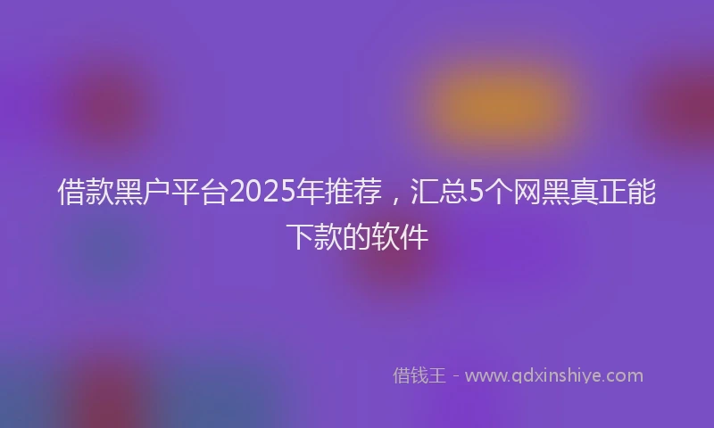 借款黑户平台2025年推荐，汇总5个网黑真正能下款的软件