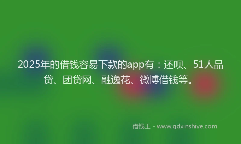 2025年的借钱容易下款的app有：还呗、51人品贷、团贷网、融逸花、微博借钱等。