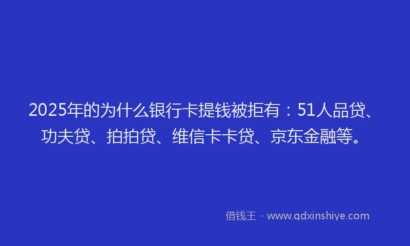 2025年的为什么银行卡提钱被拒有：51人品贷、功夫贷、拍拍贷、维信卡卡贷、京东金融等。