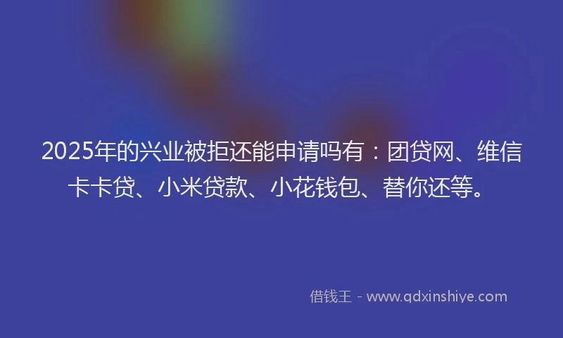 2025年的兴业被拒还能申请吗有：团贷网、维信卡卡贷、小米贷款、小花钱包、替你还等。