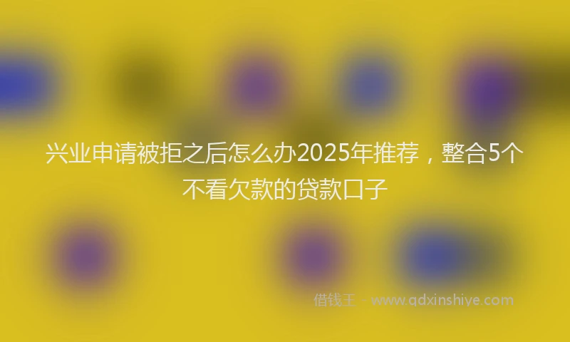 兴业申请被拒之后怎么办2025年推荐，整合5个不看欠款的贷款口子