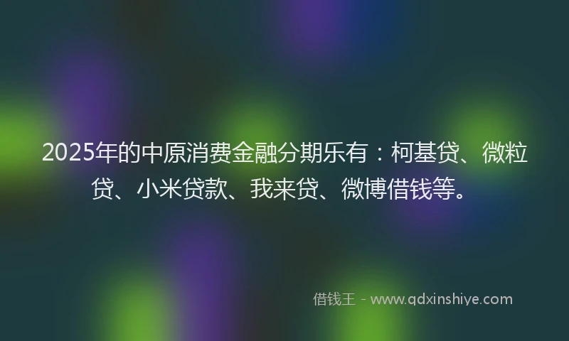 2025年的中原消费金融分期乐有：柯基贷、微粒贷、小米贷款、我来贷、微博借钱等。