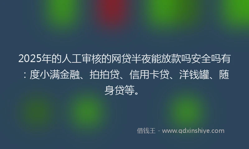 2025年的人工审核的网贷半夜能放款吗安全吗有：度小满金融、拍拍贷、信用卡贷、洋钱罐、随身贷等。