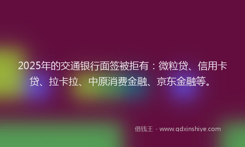 2025年的交通银行面签被拒有：微粒贷、信用卡贷、拉卡拉、中原消费金融、京东金融等。