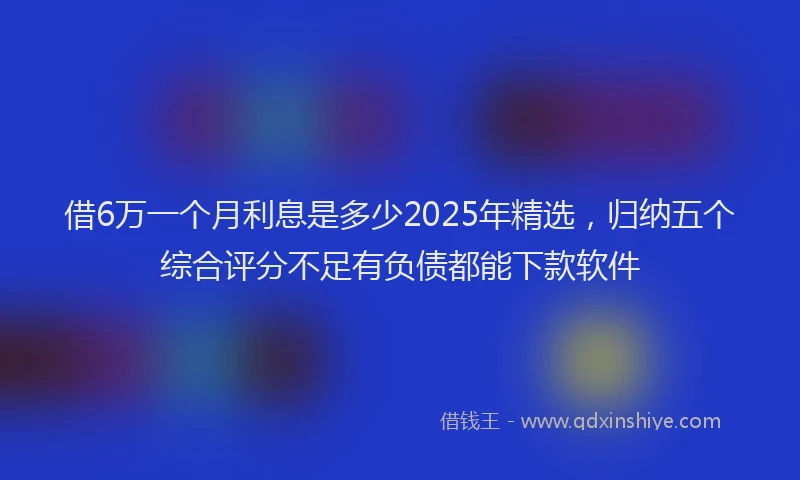 借6万一个月利息是多少2025年精选，归纳五个综合评分不足有负债都能下款软件