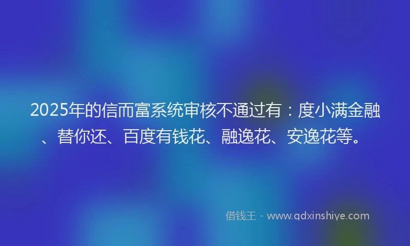2025年的信而富系统审核不通过有：度小满金融、替你还、百度有钱花、融逸花、安逸花等。