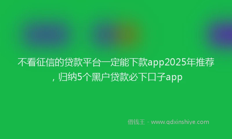 不看征信的贷款平台一定能下款app2025年推荐，归纳5个黑户贷款必下口子app