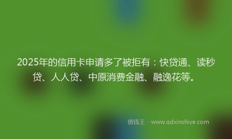 2025年的信用卡申请多了被拒有：快贷通、读秒贷、人人贷、中原消费金融、融逸花等。