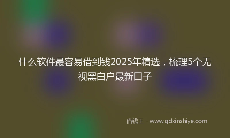 什么软件最容易借到钱2025年精选，梳理5个无视黑白户最新口子