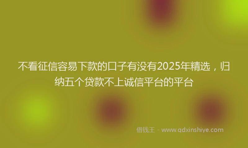 不看征信容易下款的口子有没有2025年精选，归纳五个贷款不上诚信平台的平台
