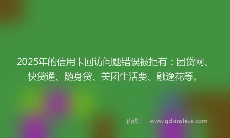2025年的信用卡回访问题错误被拒有：团贷网、快贷通、随身贷、美团生活费、融逸花等。