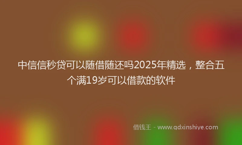 中信信秒贷可以随借随还吗2025年精选，整合五个满19岁可以借款的软件
