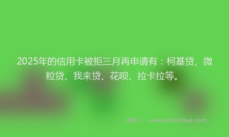 2025年的信用卡被拒三月再申请有：柯基贷、微粒贷、我来贷、花呗、拉卡拉等。