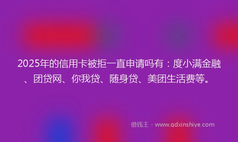 2025年的信用卡被拒一直申请吗有：度小满金融、团贷网、你我贷、随身贷、美团生活费等。