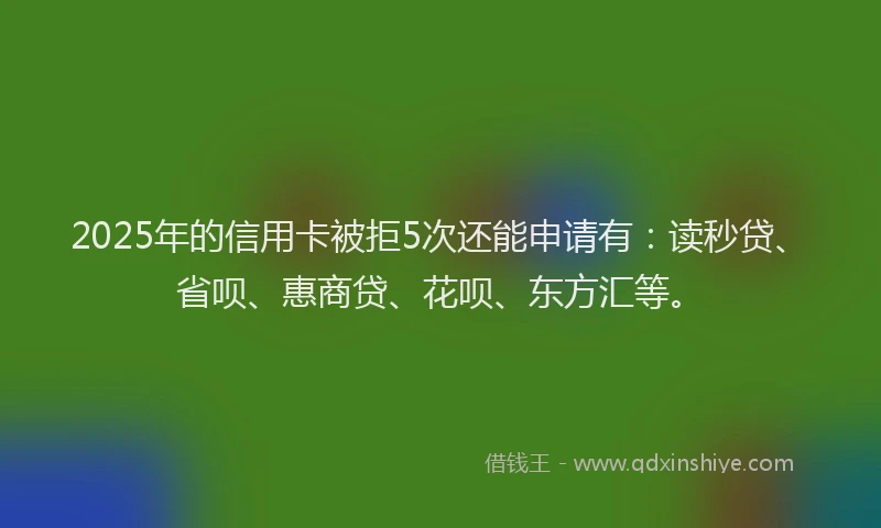 2025年的信用卡被拒5次还能申请有：读秒贷、省呗、惠商贷、花呗、东方汇等。
