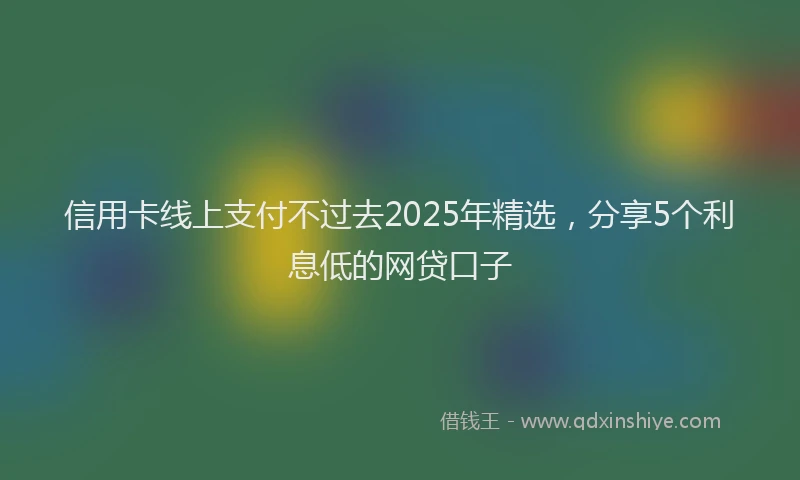 信用卡线上支付不过去2025年精选，分享5个利息低的网贷口子