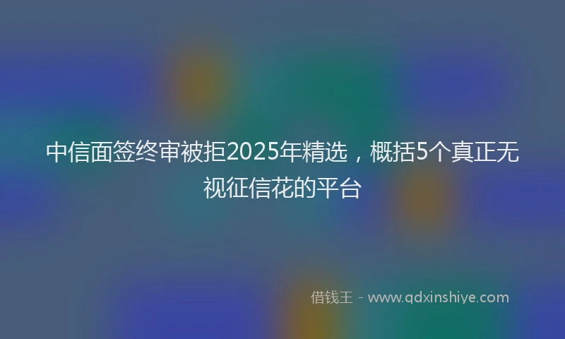 中信面签终审被拒2025年精选，概括5个真正无视征信花的平台